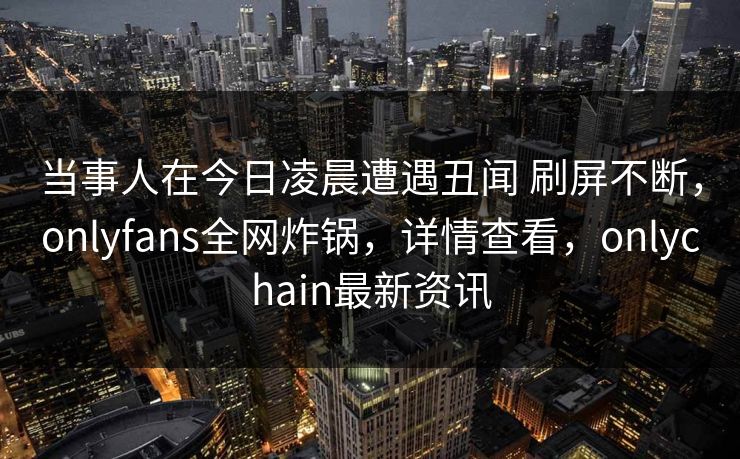 当事人在今日凌晨遭遇丑闻 刷屏不断，onlyfans全网炸锅，详情查看，onlychain最新资讯