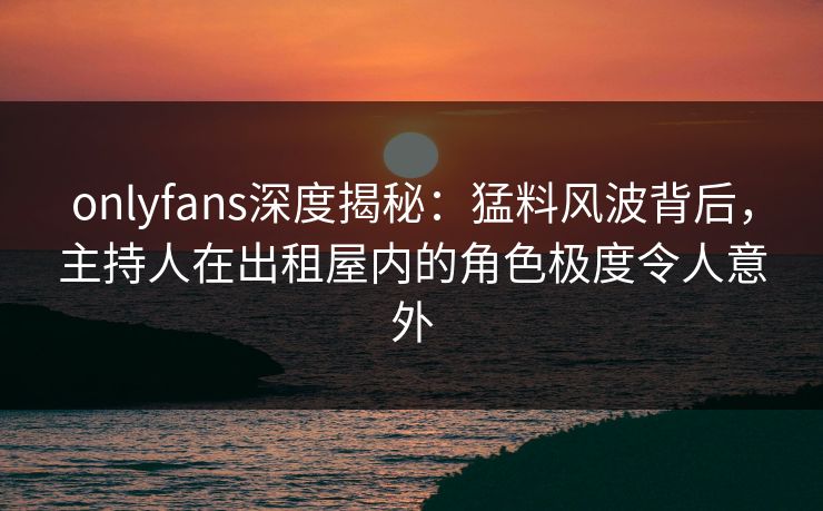 onlyfans深度揭秘：猛料风波背后，主持人在出租屋内的角色极度令人意外