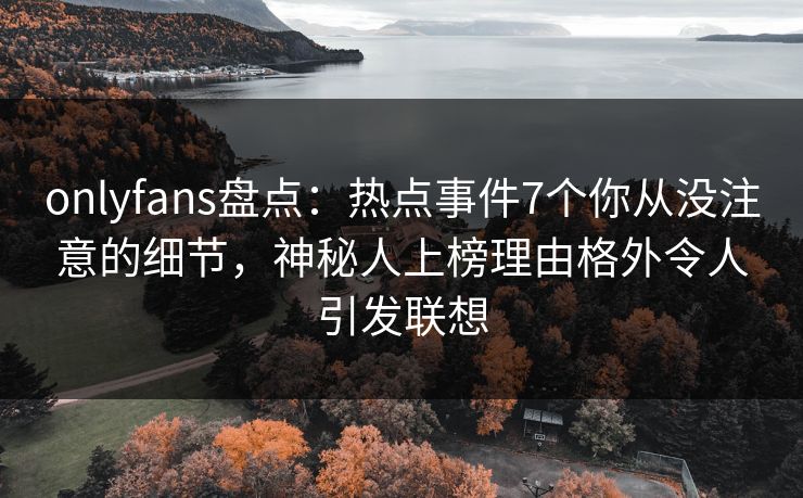 onlyfans盘点：热点事件7个你从没注意的细节，神秘人上榜理由格外令人引发联想