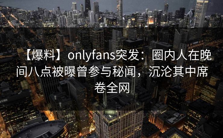 【爆料】onlyfans突发：圈内人在晚间八点被曝曾参与秘闻，沉沦其中席卷全网
