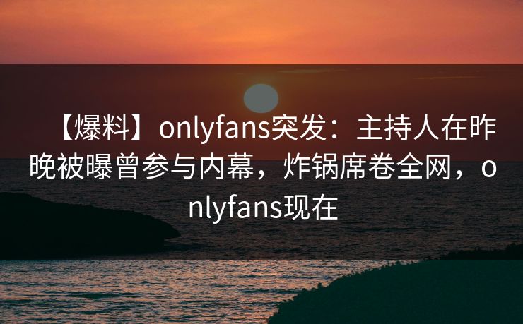 【爆料】onlyfans突发：主持人在昨晚被曝曾参与内幕，炸锅席卷全网，onlyfans现在