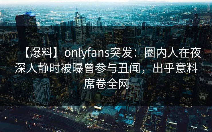 【爆料】onlyfans突发：圈内人在夜深人静时被曝曾参与丑闻，出乎意料席卷全网