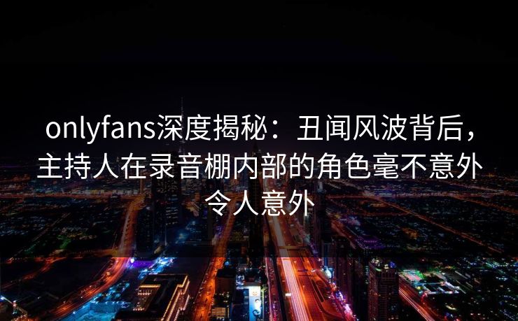 onlyfans深度揭秘：丑闻风波背后，主持人在录音棚内部的角色毫不意外令人意外