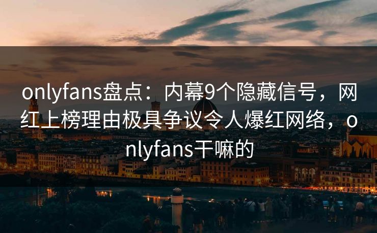 onlyfans盘点：内幕9个隐藏信号，网红上榜理由极具争议令人爆红网络，onlyfans干嘛的
