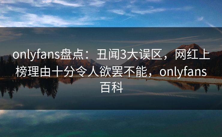 onlyfans盘点：丑闻3大误区，网红上榜理由十分令人欲罢不能，onlyfans百科