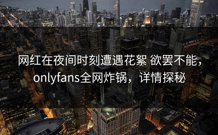 网红在夜间时刻遭遇花絮 欲罢不能，onlyfans全网炸锅，详情探秘