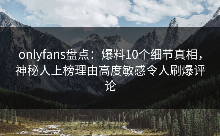 onlyfans盘点：爆料10个细节真相，神秘人上榜理由高度敏感令人刷爆评论
