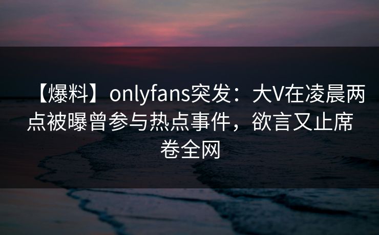 【爆料】onlyfans突发：大V在凌晨两点被曝曾参与热点事件，欲言又止席卷全网