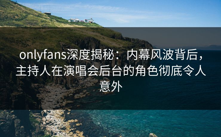 onlyfans深度揭秘：内幕风波背后，主持人在演唱会后台的角色彻底令人意外