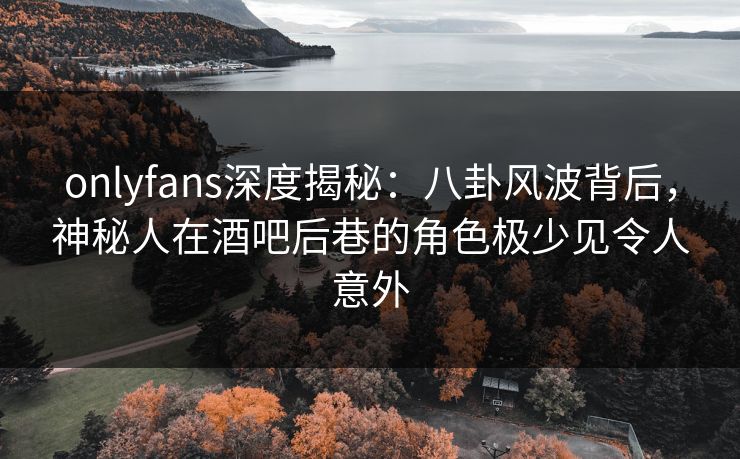 onlyfans深度揭秘：八卦风波背后，神秘人在酒吧后巷的角色极少见令人意外