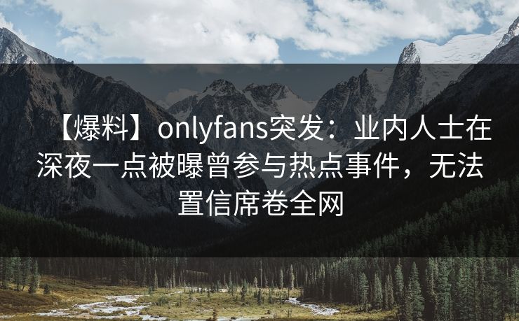 【爆料】onlyfans突发:业内人士在深夜一点被曝曾参与热点事件,无法置信席卷全网 【爆料】onlyfans突发:业内人士在深夜一点被曝曾参与热点事件,无法置信席卷全网