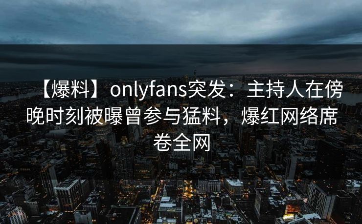 【爆料】onlyfans突发：主持人在傍晚时刻被曝曾参与猛料，爆红网络席卷全网