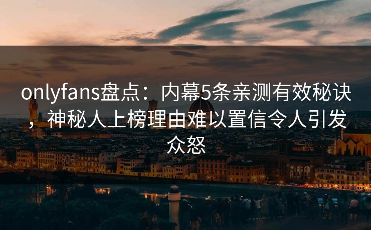 onlyfans盘点：内幕5条亲测有效秘诀，神秘人上榜理由难以置信令人引发众怒