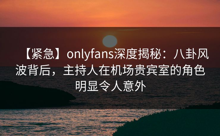 【紧急】onlyfans深度揭秘：八卦风波背后，主持人在机场贵宾室的角色明显令人意外