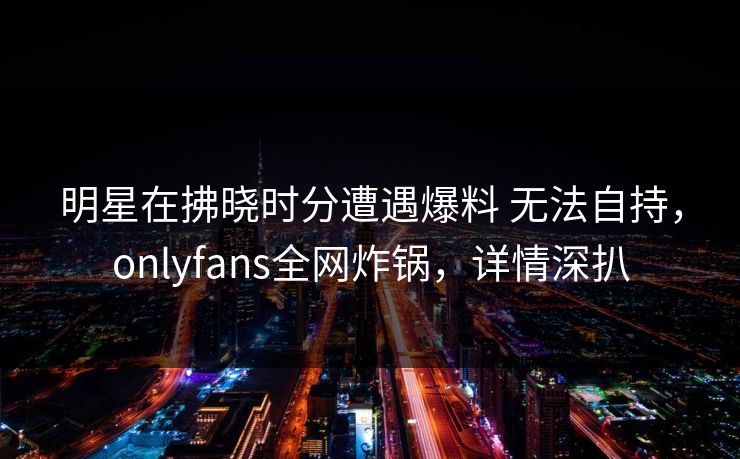 明星在拂晓时分遭遇爆料 无法自持,onlyfans全网炸锅,详情深扒 明星在拂晓时分遭遇爆料 无法自持,onlyfans全网炸锅,详情深扒