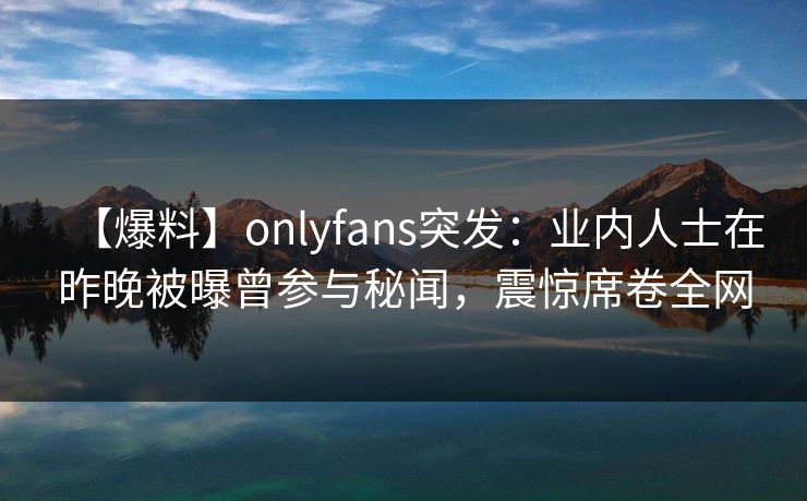 【爆料】onlyfans突发：业内人士在昨晚被曝曾参与秘闻，震惊席卷全网