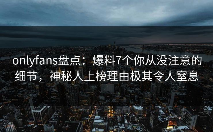 onlyfans盘点：爆料7个你从没注意的细节，神秘人上榜理由极其令人窒息