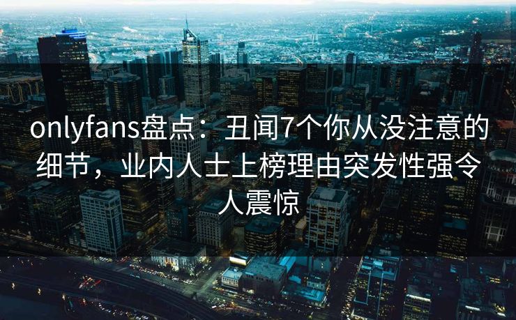 onlyfans盘点：丑闻7个你从没注意的细节，业内人士上榜理由突发性强令人震惊