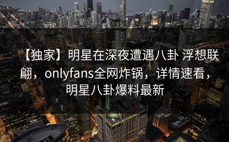 【独家】明星在深夜遭遇八卦 浮想联翩，onlyfans全网炸锅，详情速看，明星八卦爆料最新