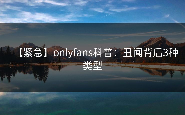 【紧急】onlyfans科普：丑闻背后3种类型