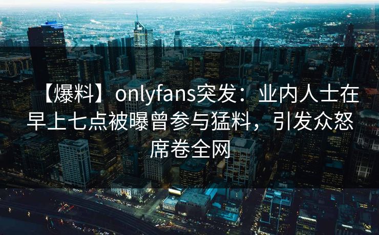 【爆料】onlyfans突发：业内人士在早上七点被曝曾参与猛料，引发众怒席卷全网
