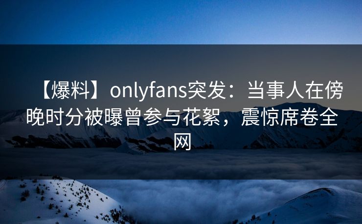 【爆料】onlyfans突发：当事人在傍晚时分被曝曾参与花絮，震惊席卷全网