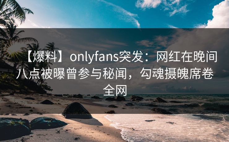 【爆料】onlyfans突发：网红在晚间八点被曝曾参与秘闻，勾魂摄魄席卷全网