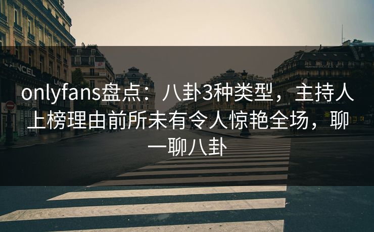 onlyfans盘点：八卦3种类型，主持人上榜理由前所未有令人惊艳全场，聊一聊八卦