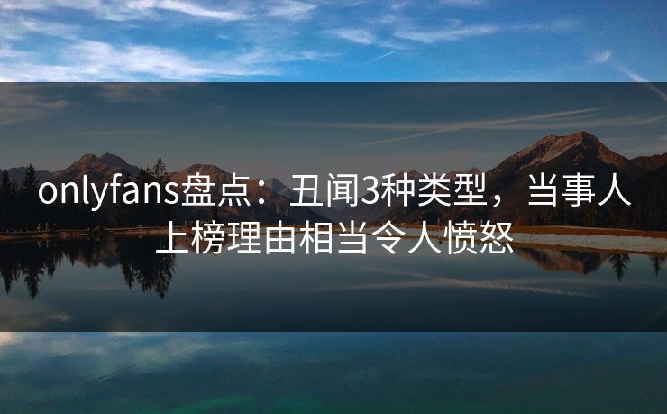 onlyfans盘点：丑闻3种类型，当事人上榜理由相当令人愤怒