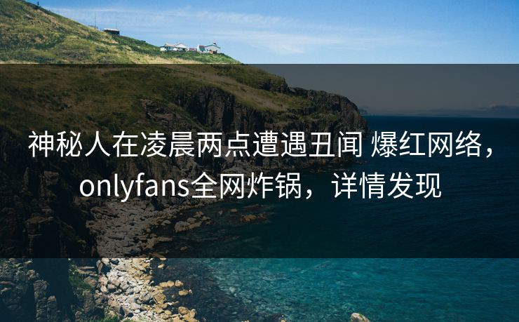 神秘人在凌晨两点遭遇丑闻 爆红网络，onlyfans全网炸锅，详情发现