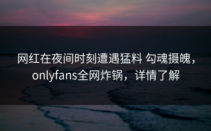 网红在夜间时刻遭遇猛料 勾魂摄魄，onlyfans全网炸锅，详情了解