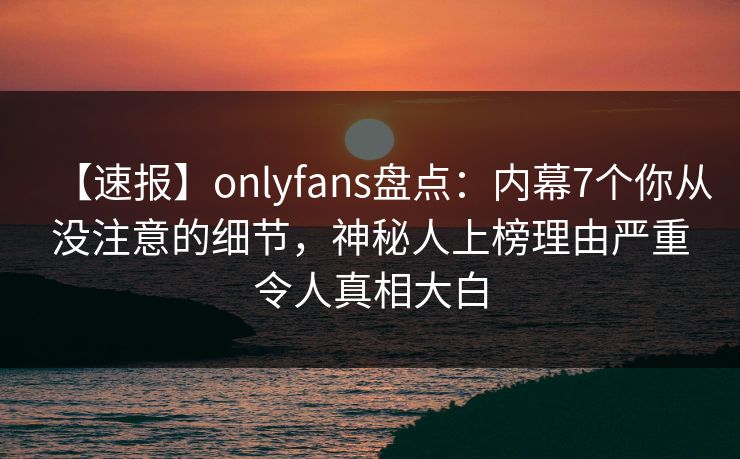 【速报】onlyfans盘点:内幕7个你从没注意的细节,神秘人上榜理由严重令人真相大白 【速报】onlyfans盘点:内幕7个你从没注意的细节,神秘人上榜理由严重令人真相大白