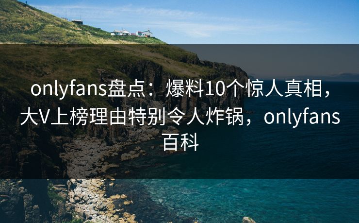onlyfans盘点：爆料10个惊人真相，大V上榜理由特别令人炸锅，onlyfans百科
