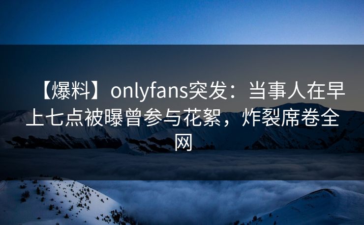 【爆料】onlyfans突发：当事人在早上七点被曝曾参与花絮，炸裂席卷全网