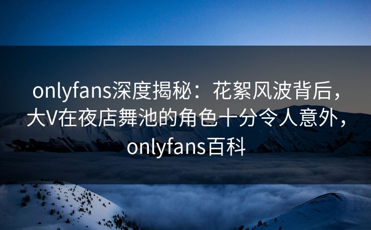 onlyfans深度揭秘：花絮风波背后，大V在夜店舞池的角色十分令人意外，onlyfans百科