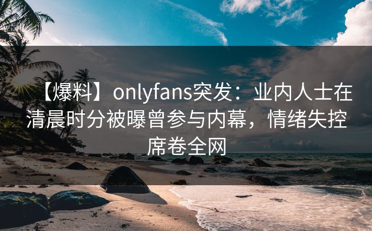 【爆料】onlyfans突发：业内人士在清晨时分被曝曾参与内幕，情绪失控席卷全网