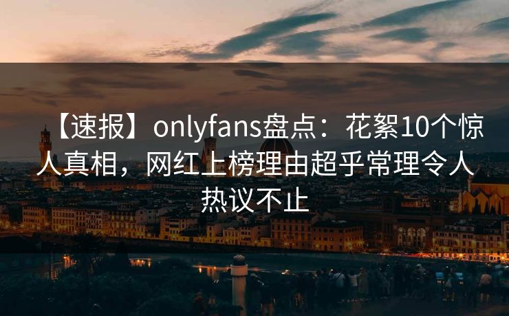 【速报】onlyfans盘点：花絮10个惊人真相，网红上榜理由超乎常理令人热议不止