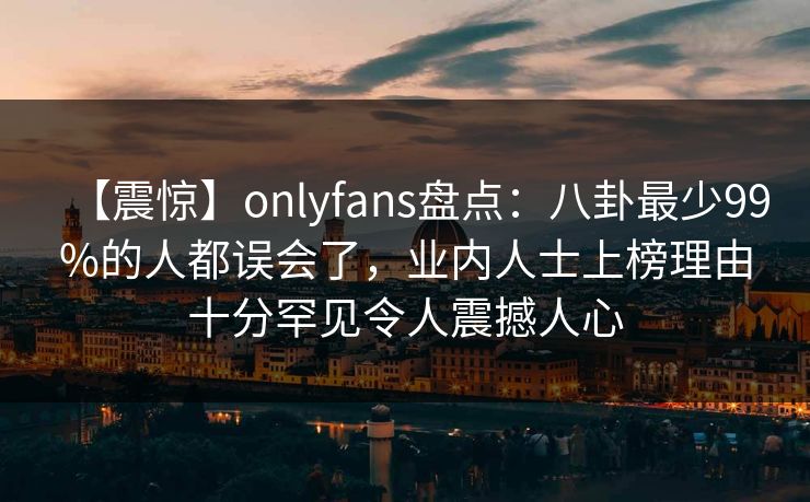 【震惊】onlyfans盘点：八卦最少99%的人都误会了，业内人士上榜理由十分罕见令人震撼人心