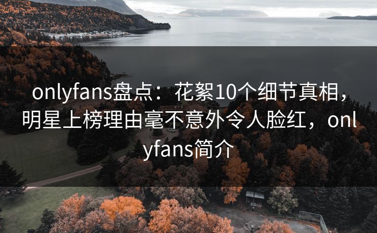 onlyfans盘点：花絮10个细节真相，明星上榜理由毫不意外令人脸红，onlyfans简介
