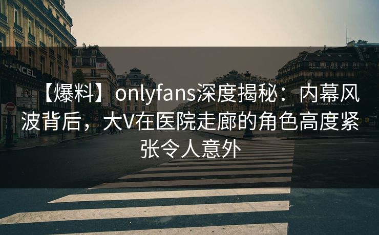 【爆料】onlyfans深度揭秘：内幕风波背后，大V在医院走廊的角色高度紧张令人意外