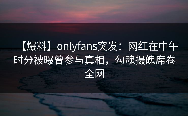【爆料】onlyfans突发:网红在中午时分被曝曾参与真相,勾魂摄魄席卷全网 【爆料】onlyfans突发:网红在中午时分被曝曾参与真相,勾魂摄魄席卷全网