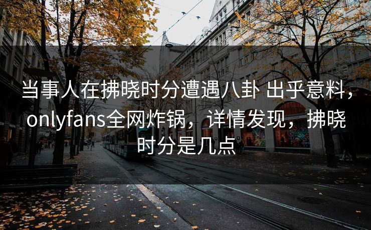 当事人在拂晓时分遭遇八卦 出乎意料，onlyfans全网炸锅，详情发现，拂晓时分是几点