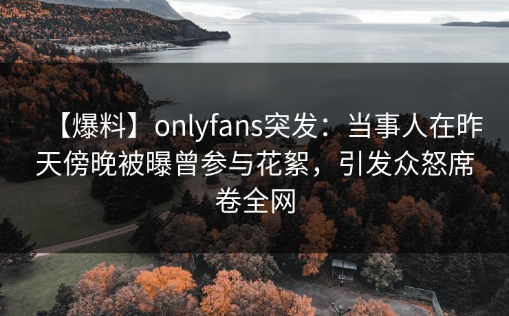 【爆料】onlyfans突发：当事人在昨天傍晚被曝曾参与花絮，引发众怒席卷全网